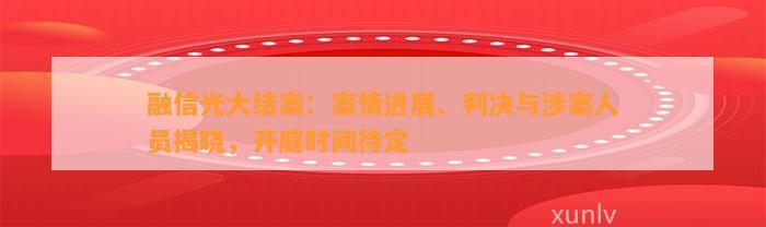 融信光大结案：案情进展、判决与涉案人员揭晓，开庭时间待定