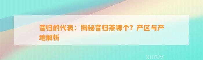 昔归的代表：揭秘昔归茶哪个？产区与产地解析