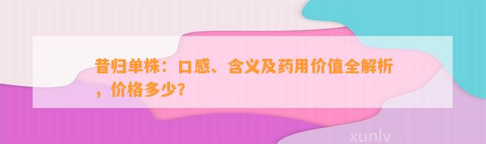 昔归单株：口感、含义及药用价值全解析，价格多少？