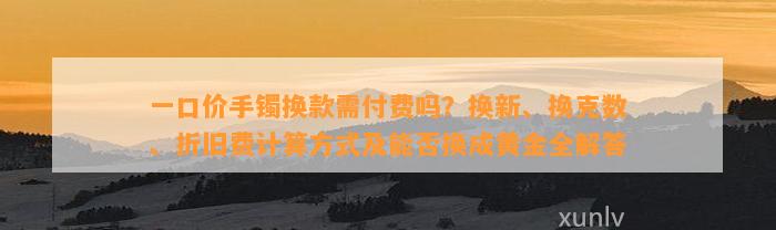 一口价手镯换款需付费吗？换新、换克数、折旧费计算方法及能否换成黄金全解答