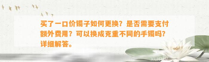 买了一口价镯子怎样更换？是不是需要支付额外费用？可以换成克重不同的手镯吗？详细解答。