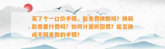 买了个一口价手镯，能免费换新吗？换新款需要付费吗？如何计算折旧费？能否换成不同克数的手镯？