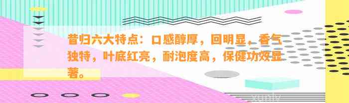 昔归六大特点：口感醇厚，回明显，香气特别，叶底红亮，耐泡度高，保健功效显著。