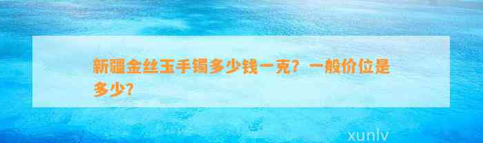 新疆金丝玉手镯多少钱一克？一般价位是多少？