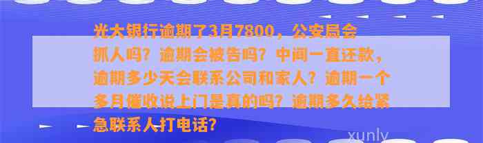 光大银行逾期了3月7800，公安局会抓人吗？逾期会被告吗？中间一直还款，逾期多少天会联系公司和家人？逾期一个多月催收说上门是真的吗？逾期多久给紧急联系人打电话？