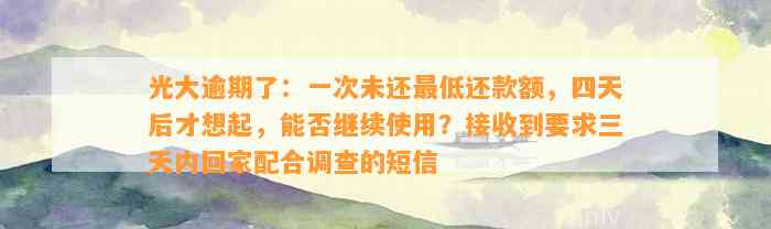 光大逾期了：一次未还最低还款额，四天后才想起，能否继续使用？接收到要求三天内回家配合调查的短信