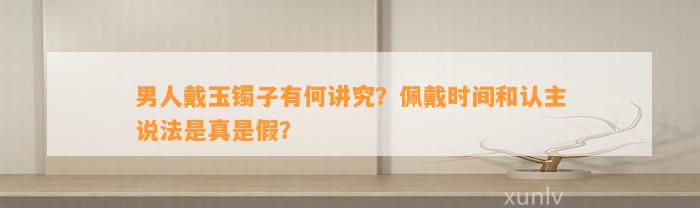 男人戴玉镯子有何讲究？佩戴时间和认主说法是真是假？