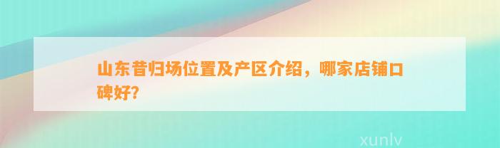 山东昔归场位置及产区介绍，哪家店铺口碑好？