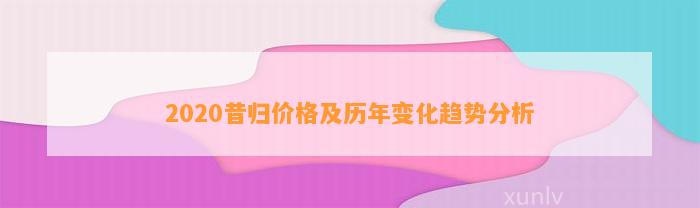 2020昔归价格及历年变化趋势分析