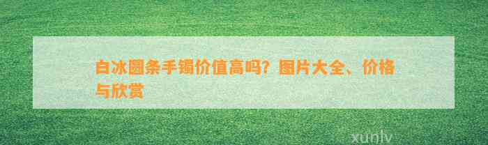 白冰圆条手镯价值高吗？图片大全、价格与欣赏