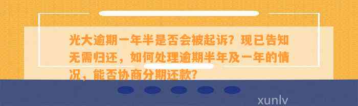 光大逾期一年半是否会被起诉？现已告知无需归还，如何处理逾期半年及一年的情况，能否协商分期还款？