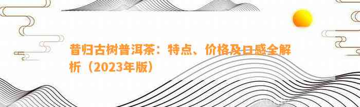 昔归古树普洱茶：特点、价格及口感全解析（2023年版）