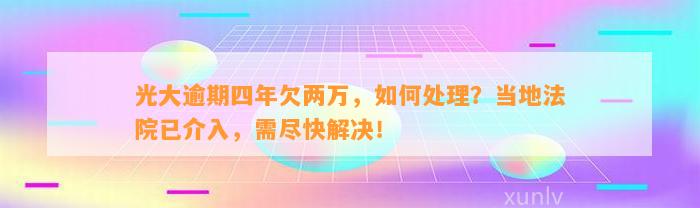 光大逾期四年欠两万，如何处理？当地法院已介入，需尽快解决！