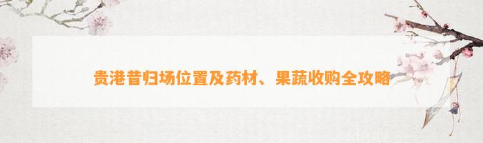 贵港昔归场位置及药材、果蔬收购全攻略