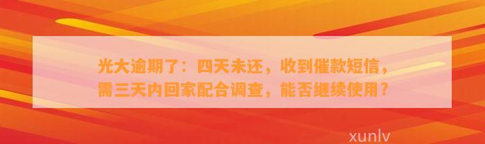 光大逾期了：四天未还，收到催款短信，需三天内回家配合调查，能否继续使用?