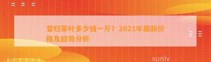 昔归茶叶多少钱一斤？2021年最新价格及趋势分析