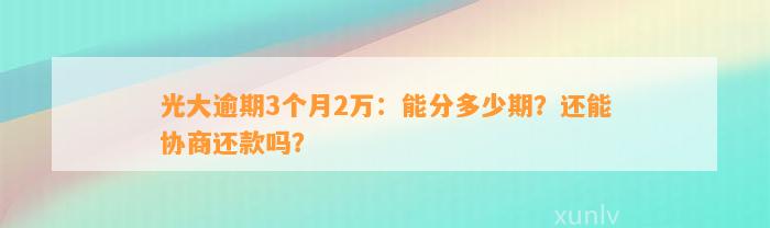 光大逾期3个月2万：能分多少期？还能协商还款吗？