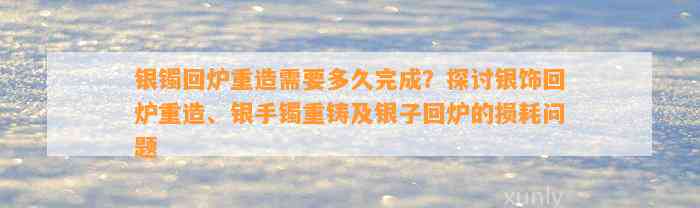 银镯回炉重造需要多久完成？探讨银饰回炉重造、银手镯重铸及银子回炉的损耗问题