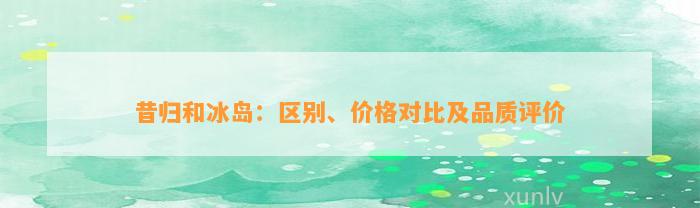 昔归和冰岛：区别、价格对比及品质评价