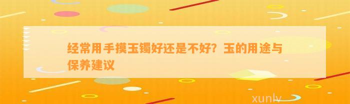 经常用手摸玉镯好还是不好？玉的用途与保养建议