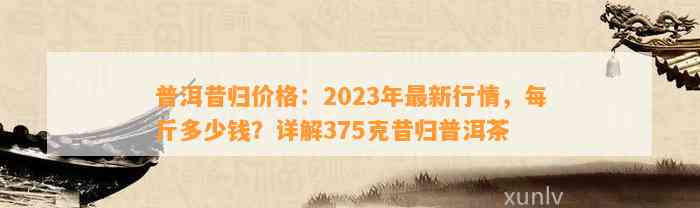 普洱昔归价格：2023年最新行情，每斤多少钱？详解375克昔归普洱茶