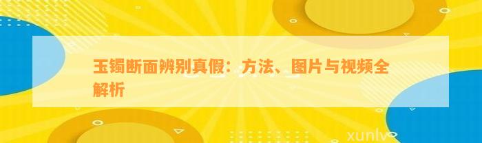 玉镯断面辨别真假：方法、图片与视频全解析