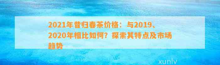 2021年昔归春茶价格：与2019、2020年相比怎样？探索其特点及市场趋势