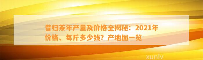 昔归茶年产量及价格全揭秘：2021年价格、每斤多少钱？产地图一览