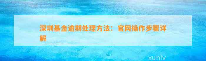 深圳基金逾期处理方法：官网操作步骤详解