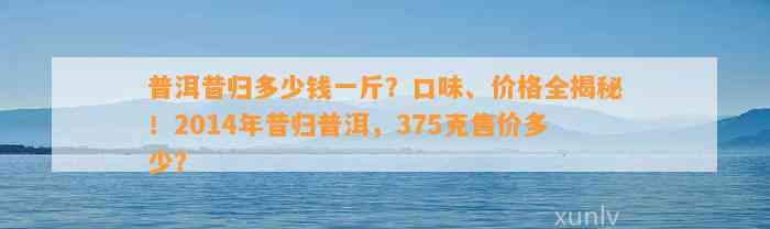 普洱昔归多少钱一斤？口味、价格全揭秘！2014年昔归普洱，375克售价多少？