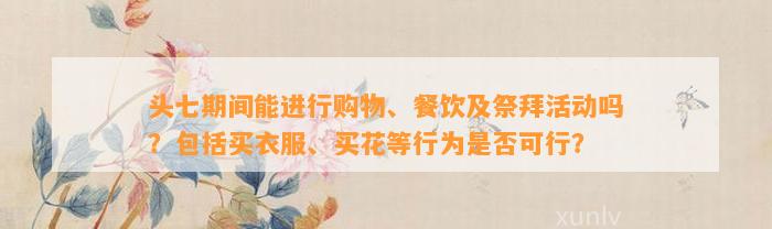 头七期间能实施购物、餐饮及祭拜活动吗？包含买衣服、买花等表现是不是可行？