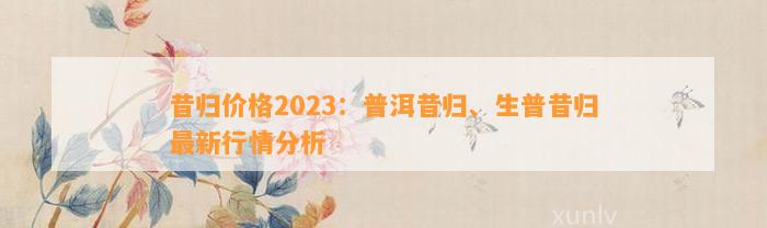 昔归价格2023：普洱昔归、生普昔归最新行情分析