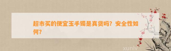 超市买的便宜玉手镯是真货吗？安全性怎样？