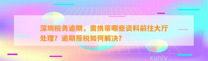 深圳税务逾期，需携带哪些资料前往大厅解决？逾期报税怎样解决？