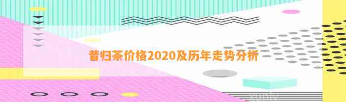 昔归茶价格2020及历年走势分析