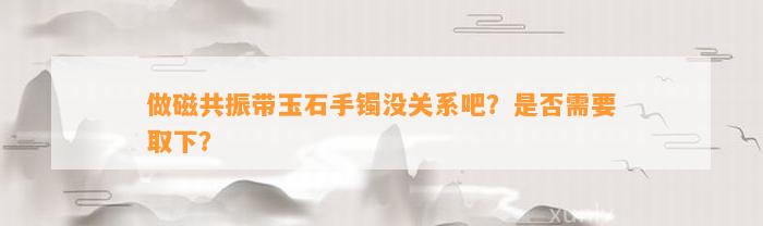 做磁共振带玉石手镯没关系吧？是不是需要取下？