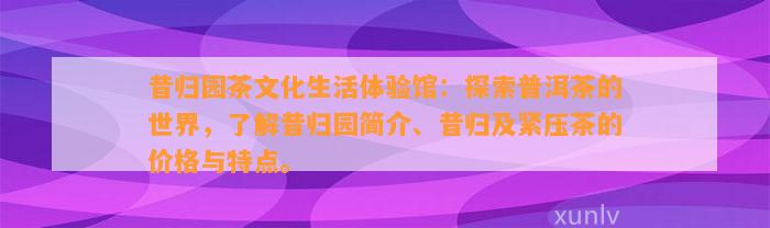 昔归园茶文化生活体验馆：探索普洱茶的世界，熟悉昔归园简介、昔归及紧压茶的价格与特点。