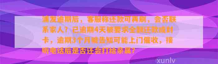 浦发逾期后，客服称还款可再刷，会否联系家人？已逾期4天被要求全额还款或封卡，逾期3个月被告知可能上门催收，接听电话后是否还会打给亲属？