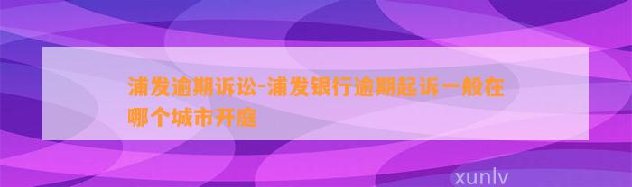 浦发逾期诉讼-浦发银行逾期起诉一般在哪个城市开庭