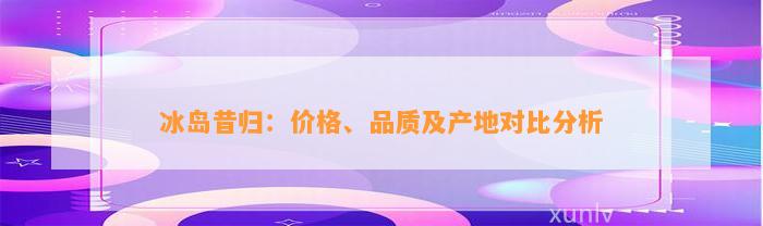 冰岛昔归：价格、品质及产地对比分析