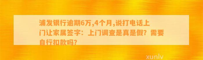 浦发银行逾期6万,4个月,说打电话上门让家属签字：上门调查是真是假？需要自行扣款吗？