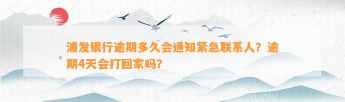 浦发银行逾期多久会通知紧急联系人？逾期4天会打回家吗？