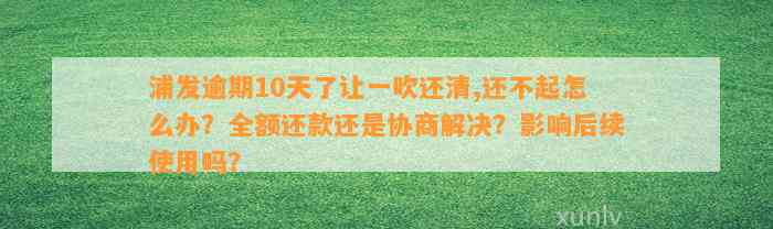 浦发逾期10天了让一吹还清,还不起怎么办？全额还款还是协商解决？影响后续使用吗？