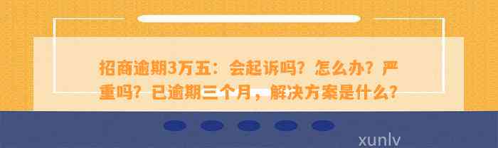 招商逾期3万五：会起诉吗？怎么办？严重吗？已逾期三个月，解决方案是什么？