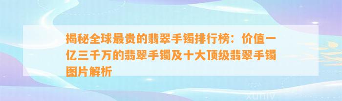 揭秘全球最贵的翡翠手镯排行榜：价值一亿三千万的翡翠手镯及十大顶级翡翠手镯图片解析