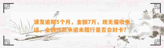 浦发逾期5个月，金额7万，现无催收电话，全额还款承诺未履行是否会封卡？