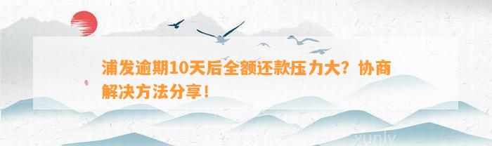 浦发逾期10天后全额还款压力大？协商解决方法分享！