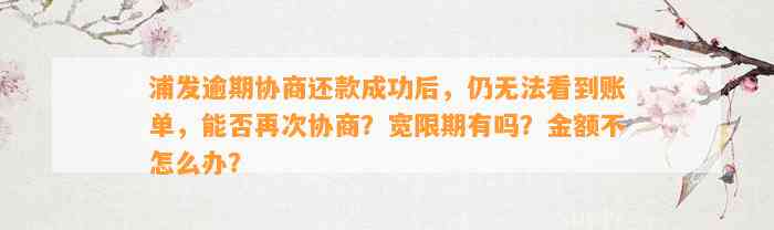 浦发逾期协商还款成功后，仍无法看到账单，能否再次协商？宽限期有吗？金额不怎么办？