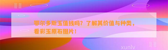 鄂尔多斯玉值钱吗？熟悉其价值与种类，看彩玉原石图片！