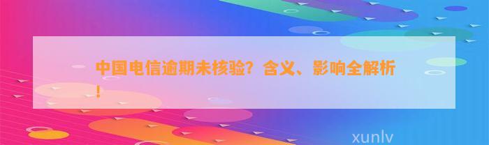 中国电信逾期未核验？含义、影响全解析！